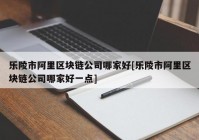 乐陵市阿里区块链公司哪家好[乐陵市阿里区块链公司哪家好一点]