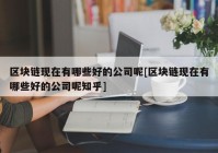 区块链现在有哪些好的公司呢[区块链现在有哪些好的公司呢知乎]