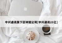 中兴通讯旗下区块链公司[中兴通讯21亿]